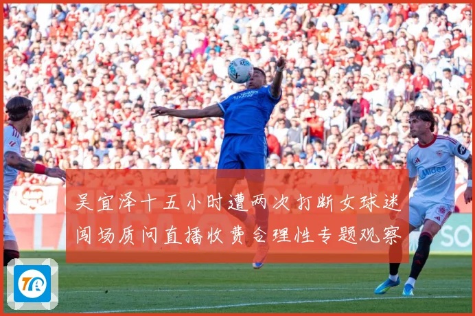 吴宜泽十五小时遭两次打断女球迷闯场质问直播收费合理性专题观察