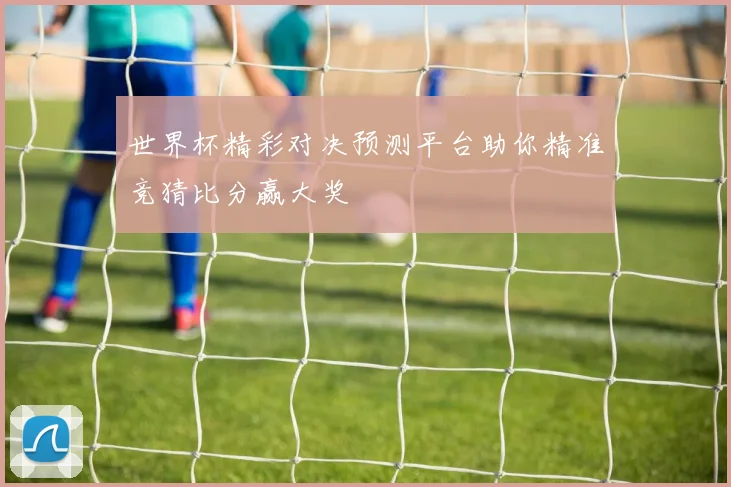世界杯精彩对决预测平台助你精准竞猜比分赢大奖