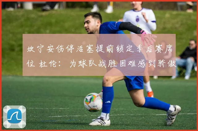 坎宁安伤停活塞提前锁定季后赛席位 杜伦：为球队战胜困难感到骄傲