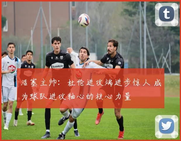 活塞主帅：杜伦进攻端进步惊人 成为球队进攻轴心的核心力量