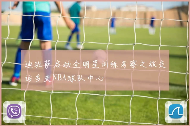迪班萨启动全明星训练考察之旅走访多支NBA球队中心