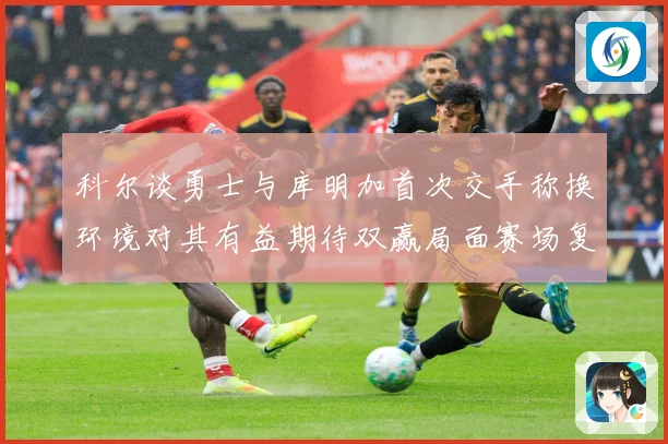 科尔谈勇士与库明加首次交手称换环境对其有益期待双赢局面赛场复盘