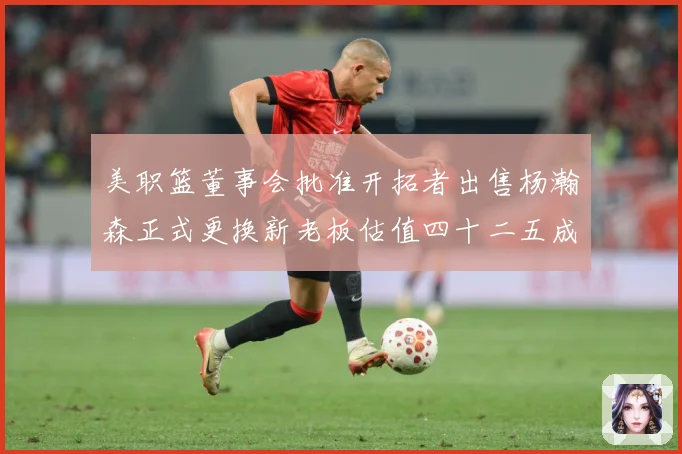 美职篮董事会批准开拓者出售杨瀚森正式更换新老板估值四十二五成长观察