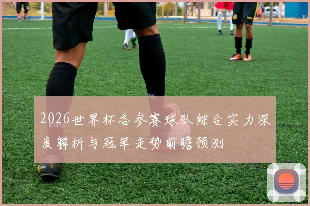 2026世界杯各参赛球队综合实力深度解析与冠军走势前瞻预测