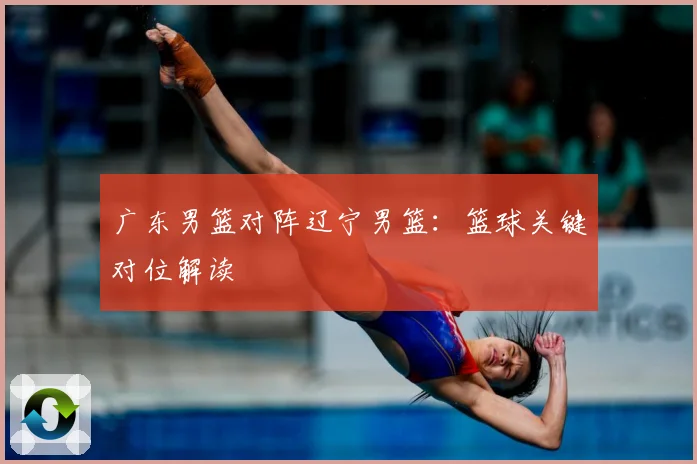 广东男篮对阵辽宁男篮：篮球关键对位解读
