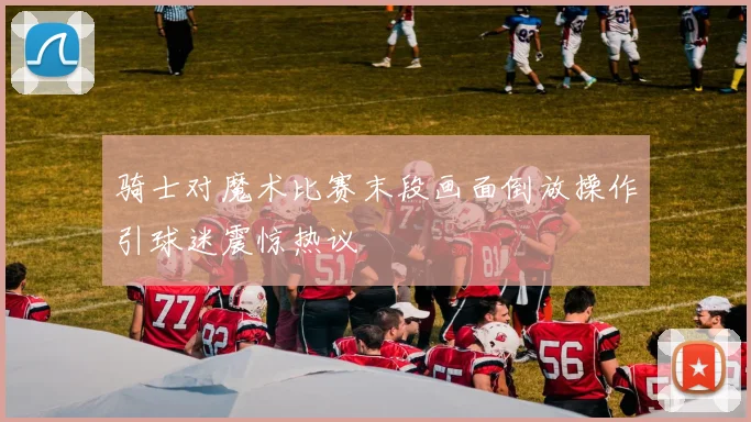 骑士对魔术比赛末段画面倒放操作引球迷震惊热议