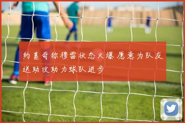 约基奇称穆雷状态火爆 愿意为队友送助攻助力球队进步